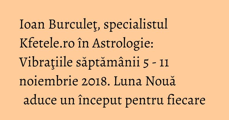 Ioan Burculeţ, specialistul Kfetele.ro în Astrologie: Vibraţiile săptămânii 5 - 11 noiembrie 2018. Luna Nouă aduce un început pentru fiecare Ioan Burculeţ, specialistul Kfetele.ro în Astrologie: Vibraţiile săptămânii 5 - 11 noiembrie 2018. Luna Nouă aduce un început pentru fiecare