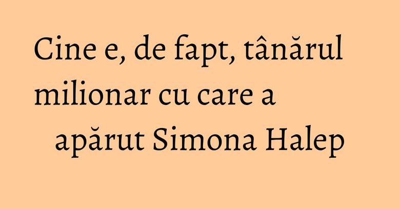 Cine e, de fapt, tânărul milionar cu care a apărut Simona Halep Cine e, de fapt, tânărul milionar cu care a apărut Simona Halep