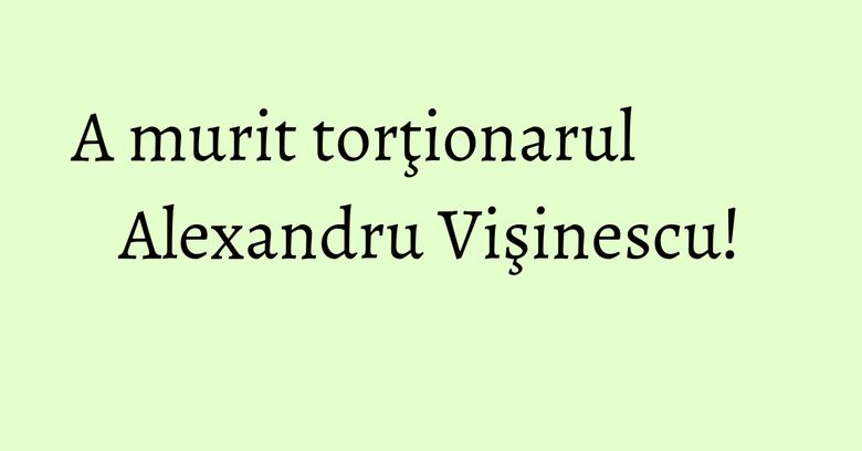 A murit torţionarul Alexandru Vişinescu!