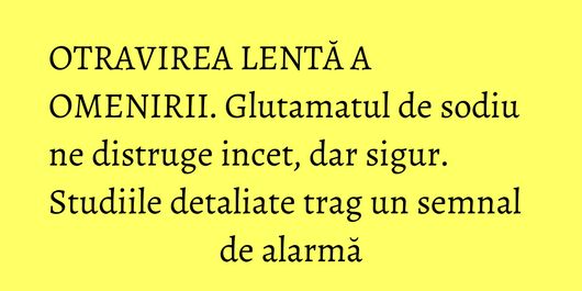 OTRAVIREA LENTĂ A OMENIRII. Glutamatul de sodiu ne distruge incet, dar sigur. Studiile detaliate trag un semnal de alarmă