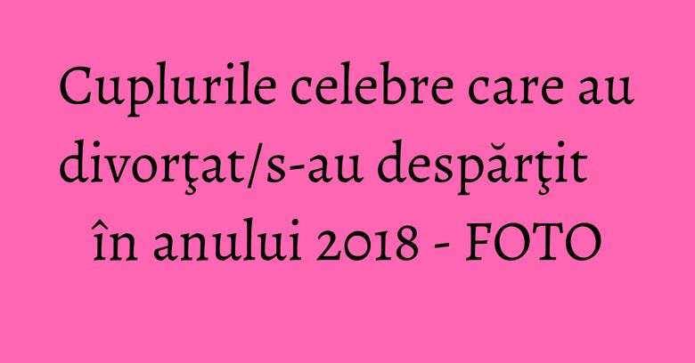 Cuplurile celebre care au divorţat/s-au despărţit în anului 2018 - FOTO