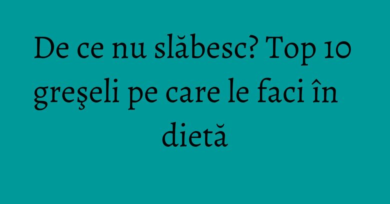 De ce nu slăbesc? Top 10 greşeli pe care le faci &icirc;n dietă