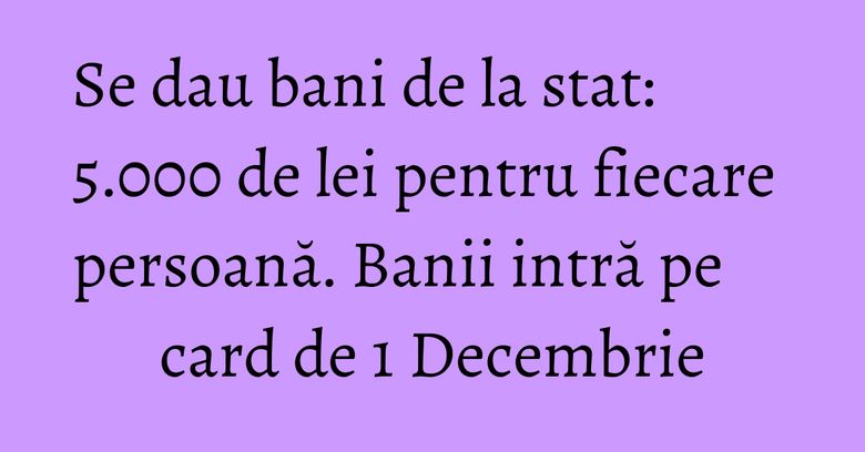 Se dau bani de la stat: 5.000 de lei pentru fiecare persoană. Banii intră pe card de 1 Decembrie Se dau bani de la stat: 5.000 de lei pentru fiecare persoană. Banii intră pe card de 1 Decembrie