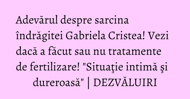 Adevărul despre sarcina îndrăgitei Gabriela Cristea! Vezi dacă a făcut sau nu tratamente de fertilizare! "Situaţie intimă şi dureroasă" | DEZVĂLUIRI