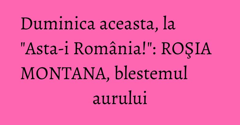 Duminica aceasta, la "Asta-i România!": ROŞIA MONTANA, blestemul aurului Duminica aceasta, la "Asta-i România!": ROŞIA MONTANA, blestemul aurului
