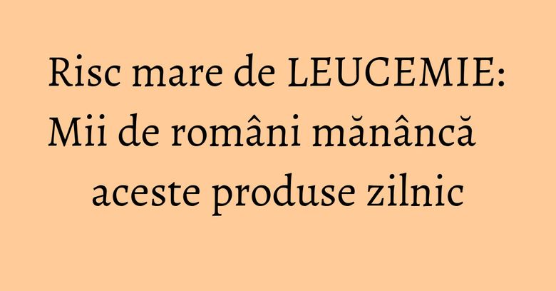 Risc mare de LEUCEMIE: Mii de români mănâncă aceste produse zilnic Risc mare de LEUCEMIE: Mii de români mănâncă aceste produse zilnic