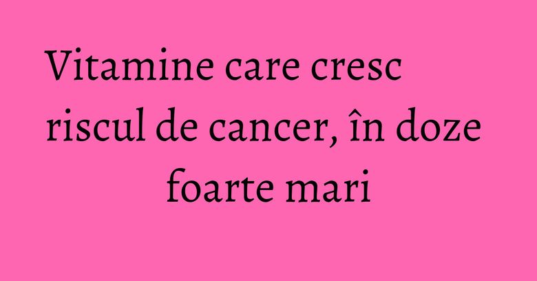 Vitamine care cresc riscul de cancer, în doze foarte mari Vitamine care cresc riscul de cancer, în doze foarte mari