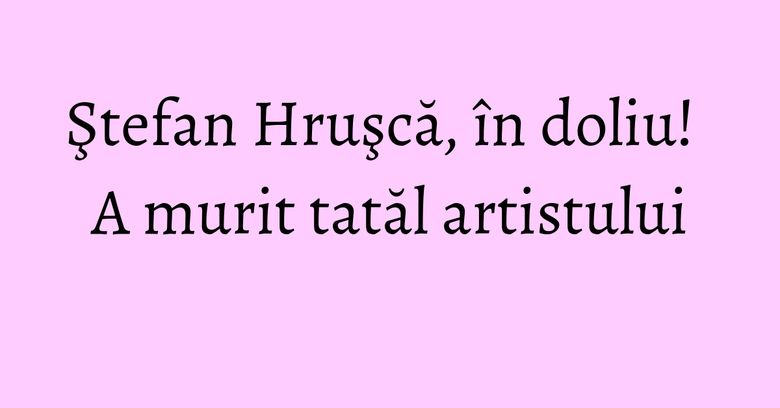 Ştefan Hruşcă, în doliu! A murit tatăl artistului Ştefan Hruşcă, în doliu! A murit tatăl artistului