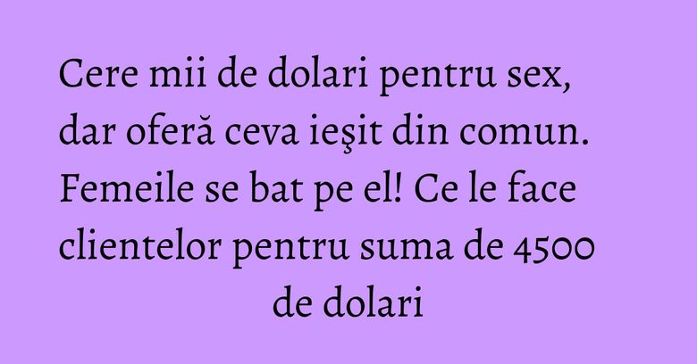 Cere mii de dolari pentru sex, dar oferă ceva ieşit din comun. Femeile se bat pe el! Ce le face clientelor pentru suma de 4500 de dolari