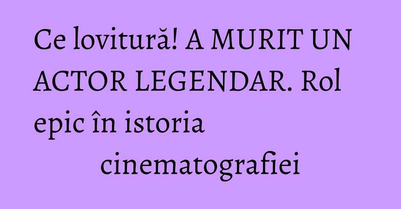 Ce lovitură! A MURIT UN ACTOR LEGENDAR. Rol epic în istoria cinematografiei