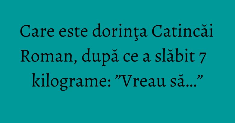 Care este dorinţa Catincăi Roman, după ce a slăbit 7 kilograme: ”Vreau să…”
