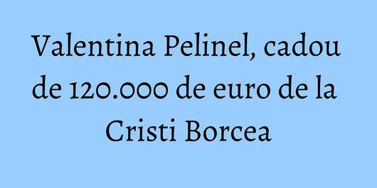 Valentina Pelinel, cadou de 120.000 de euro de la Cristi Borcea