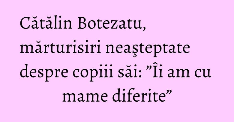 Cătălin Botezatu, mărturisiri neaşteptate despre copiii săi: ”Îi am cu mame diferite”