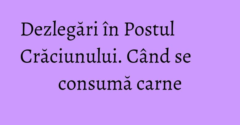 Dezlegări în Postul Crăciunului. Când se consumă carne Dezlegări în Postul Crăciunului. Când se consumă carne