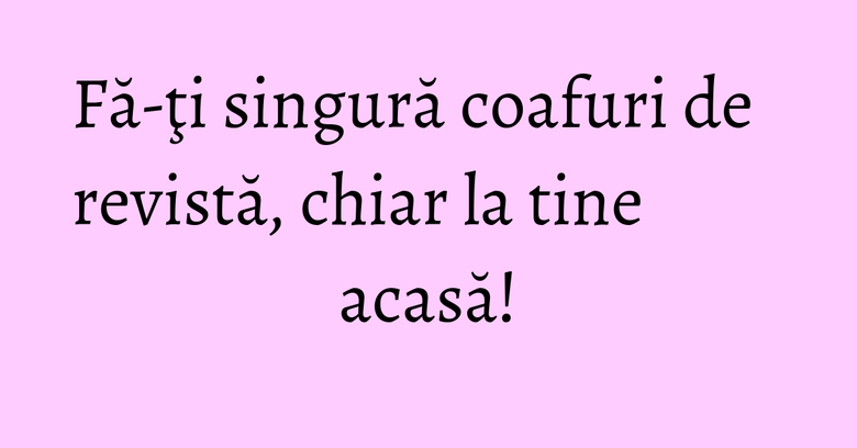 Fă-ţi singură coafuri de revistă, chiar la tine acasă!