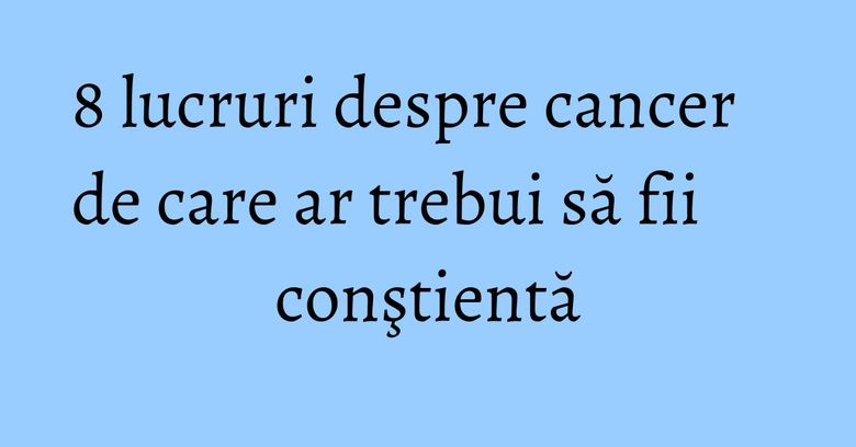 8 lucruri despre cancer de care ar trebui să fii conştientă