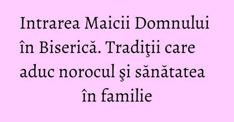 Intrarea Maicii Domnului în Biserică. Tradiţii care aduc norocul şi sănătatea în familie Intrarea Maicii Domnului în Biserică. Tradiţii care aduc norocul şi sănătatea în familie