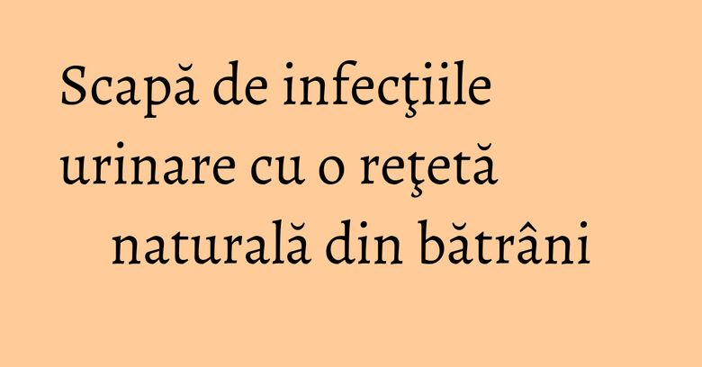 Scapă de infecţiile urinare cu o reţetă naturală din bătrâni Scapă de infecţiile urinare cu o reţetă naturală din bătrâni