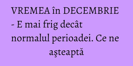 VREMEA în DECEMBRIE - E mai frig decât normalul perioadei. Ce ne aşteaptă