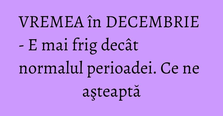 VREMEA în DECEMBRIE - E mai frig decât normalul perioadei. Ce ne aşteaptă VREMEA în DECEMBRIE - E mai frig decât normalul perioadei. Ce ne aşteaptă