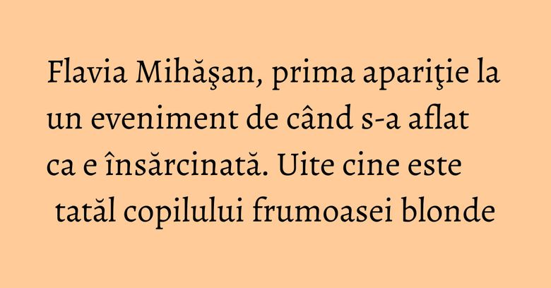 Flavia Mihăşan, prima apariţie la un eveniment de când s-a aflat ca e însărcinată. Uite cine este tatăl copilului frumoasei blonde
