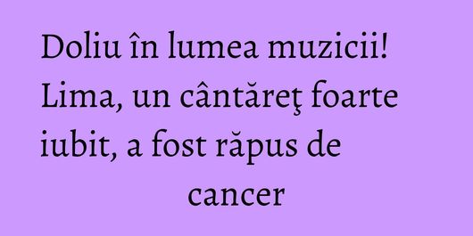 Doliu în lumea muzicii! Lima, un cântăreţ foarte iubit, a fost răpus de cancer