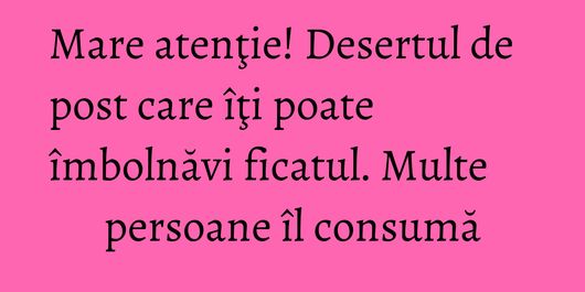 Mare atenţie! Desertul de post care îţi poate îmbolnăvi ficatul. Multe persoane îl consumă