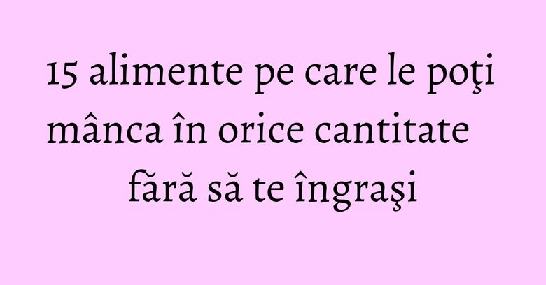 15 alimente pe care le poţi mânca în orice cantitate fără să te îngraşi 15 alimente pe care le poţi mânca în orice cantitate fără să te îngraşi