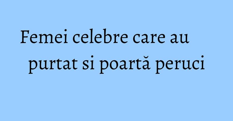 Femei celebre care au purtat si poartă peruci Femei celebre care au purtat si poartă peruci