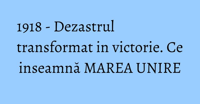 1918 - Dezastrul transformat in victorie. Ce inseamnă MAREA UNIRE 1918 - Dezastrul transformat in victorie. Ce inseamnă MAREA UNIRE