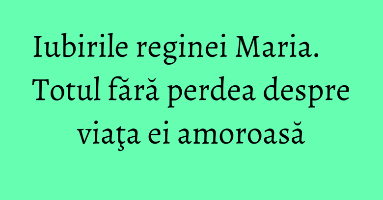Iubirile reginei Maria. Totul fără perdea despre viaţa ei amoroasă Iubirile reginei Maria. Totul fără perdea despre viaţa ei amoroasă