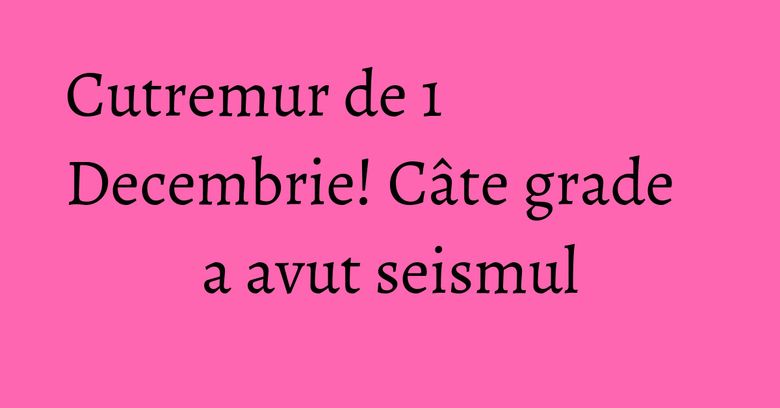 Cutremur de 1 Decembrie! Câte grade a avut seismul Cutremur de 1 Decembrie! Câte grade a avut seismul