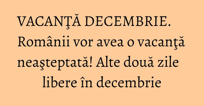 VACANŢĂ DECEMBRIE. Românii vor avea o vacanţă neaşteptată! Alte două zile libere în decembrie