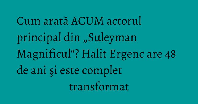 Cum arată ACUM actorul principal din „Suleyman Magnificul“? Halit Ergenc are 48 de ani şi este complet transformat Cum arată ACUM actorul principal din „Suleyman Magnificul“? Halit Ergenc are 48 de ani şi este complet transformat