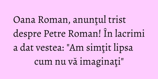 Oana Roman, anunţul trist despre Petre Roman! În lacrimi a dat vestea: 