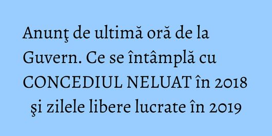 Anunţ de ultimă oră de la Guvern. Ce se întâmplă cu CONCEDIUL NELUAT în 2018 şi zilele libere lucrate în 2019