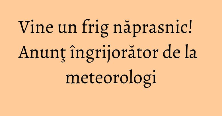 Vine un frig năprasnic! Anunţ îngrijorător de la meteorologi Vine un frig năprasnic! Anunţ îngrijorător de la meteorologi