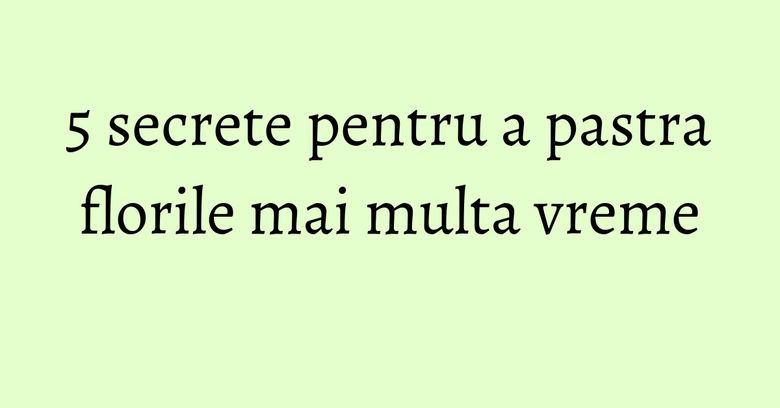 5 secrete pentru a pastra florile mai multa vreme 5 secrete pentru a pastra florile mai multa vreme