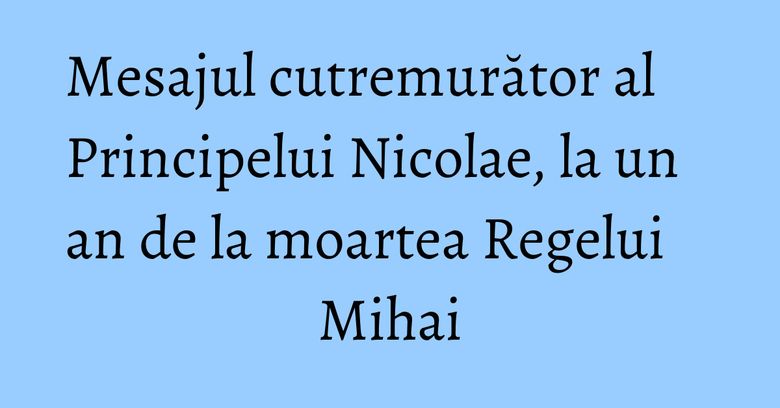 Mesajul cutremurător al Principelui Nicolae, la un an de la moartea Regelui Mihai