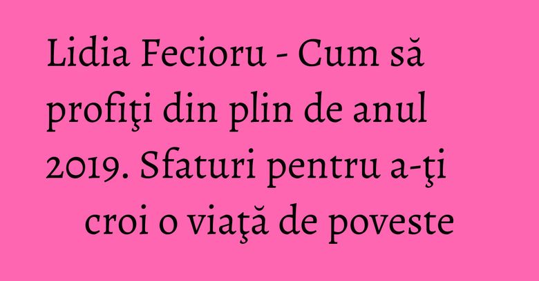 Lidia Fecioru - Cum să profiţi din plin de anul 2019. Sfaturi pentru a-ţi croi o viaţă de poveste Lidia Fecioru - Cum să profiţi din plin de anul 2019. Sfaturi pentru a-ţi croi o viaţă de poveste