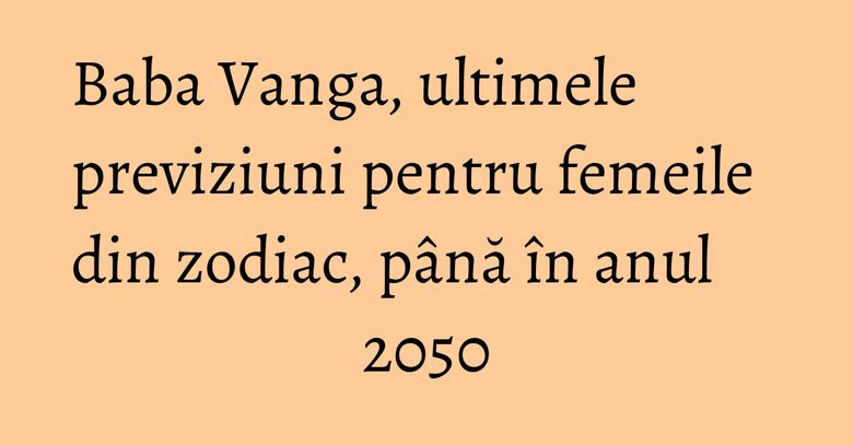 Baba Vanga, ultimele previziuni pentru femeile din zodiac, până în anul 2050 Baba Vanga, ultimele previziuni pentru femeile din zodiac, până în anul 2050
