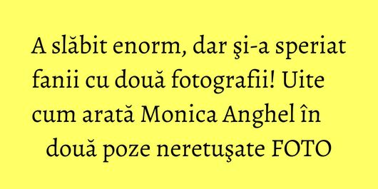 A slăbit enorm, dar şi-a speriat fanii cu două fotografii! Uite cum arată Monica Anghel în două poze neretuşate FOTO