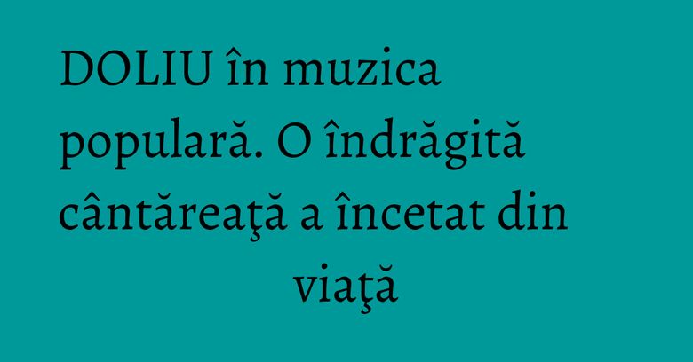 DOLIU în muzica populară. O îndrăgită cântăreaţă a încetat din viaţă DOLIU în muzica populară. O îndrăgită cântăreaţă a încetat din viaţă