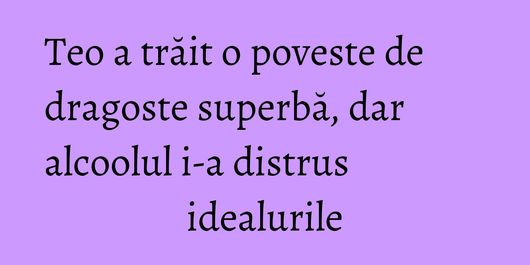 Teo a trăit o poveste de dragoste superbă, dar alcoolul i-a distrus idealurile
