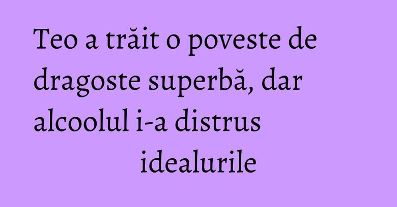 Teo a trăit o poveste de dragoste superbă, dar alcoolul i-a distrus idealurile