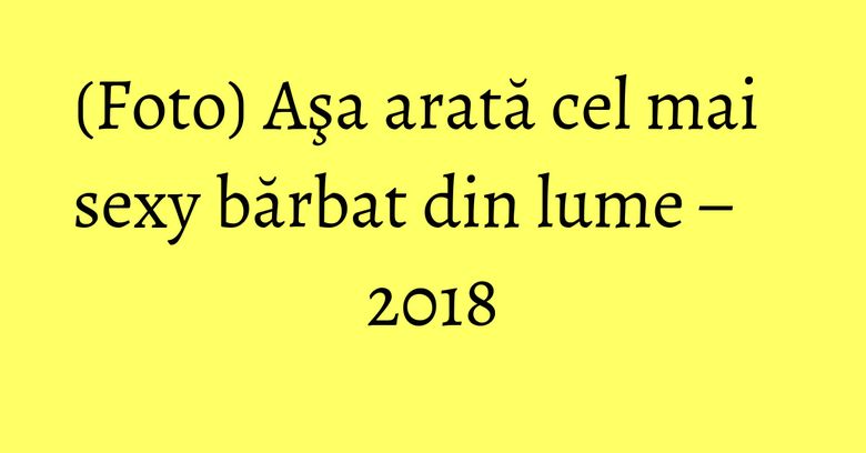 (Foto) Aşa arată cel mai sexy bărbat din lume &ndash; 2018