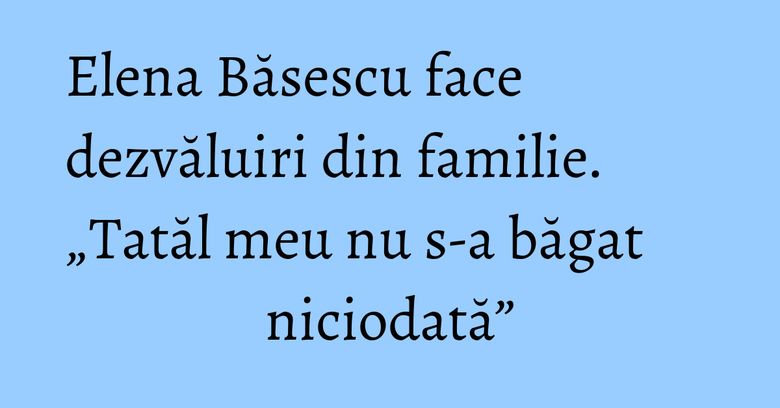 Elena Băsescu face dezvăluiri din familie. „Tatăl meu nu s-a băgat niciodată”