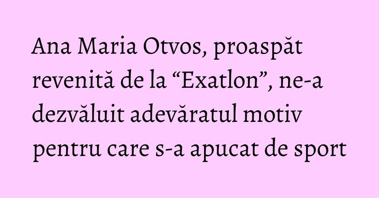 Ana Maria Otvos, proaspăt revenită de la “Exatlon”, ne-a dezvăluit adevăratul motiv pentru care s-a apucat de sport