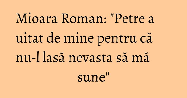 Mioara Roman: "Petre a uitat de mine pentru că nu-l lasă nevasta să mă sune" Mioara Roman: "Petre a uitat de mine pentru că nu-l lasă nevasta să mă sune"