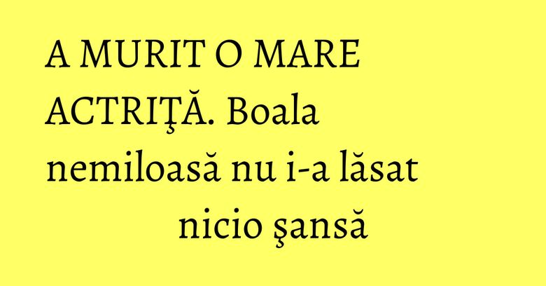 A MURIT O MARE ACTRIŢĂ. Boala nemiloasă nu i-a lăsat nicio şansă A MURIT O MARE ACTRIŢĂ. Boala nemiloasă nu i-a lăsat nicio şansă